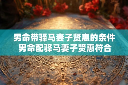 男命带驿马妻子贤惠的条件 男命配驿马妻子贤惠符合哪些条件