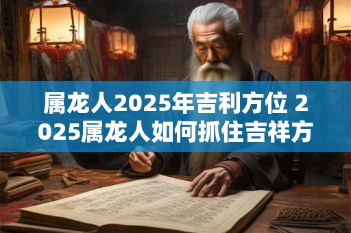 属龙人2025年吉利方位 2025属龙人如何抓住吉祥方位