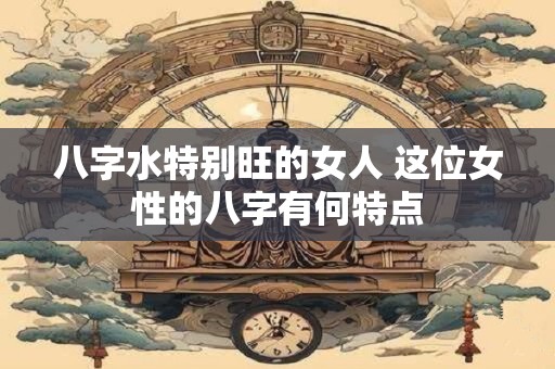 八字水特别旺的女人 这位女性的八字有何特点