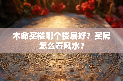 木命买楼哪个楼层好？买房怎么看风水？