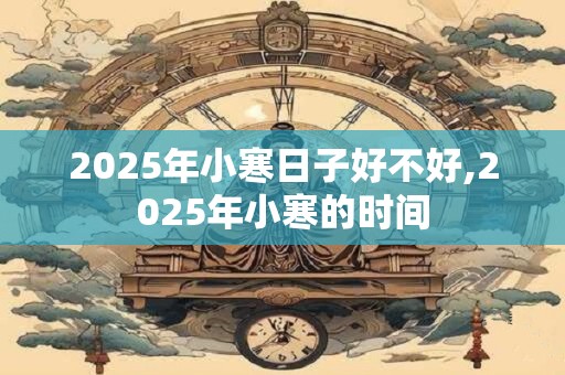 2025年小寒日子好不好,2025年小寒的时间