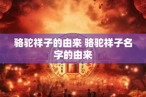 骆驼祥子的由来 骆驼祥子名字的由来