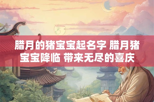 腊月的猪宝宝起名字 腊月猪宝宝降临 带来无尽的喜庆与吉祥