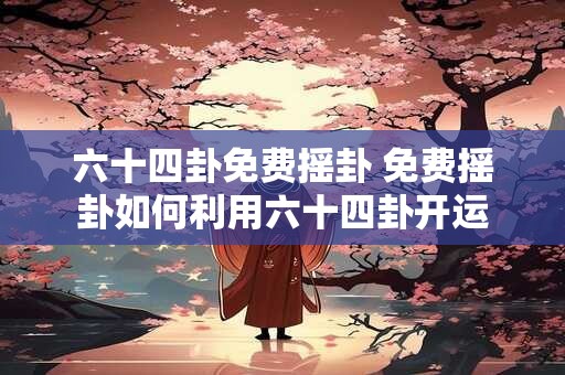 六十四卦免费摇卦 免费摇卦如何利用六十四卦开运