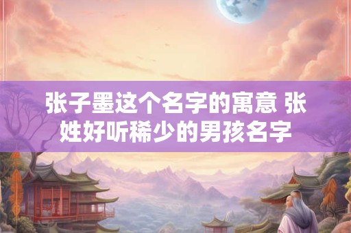 张子墨这个名字的寓意 张姓好听稀少的男孩名字