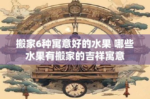 搬家6种寓意好的水果 哪些水果有搬家的吉祥寓意