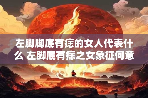 左脚脚底有痣的女人代表什么 左脚底有痣之女象征何意