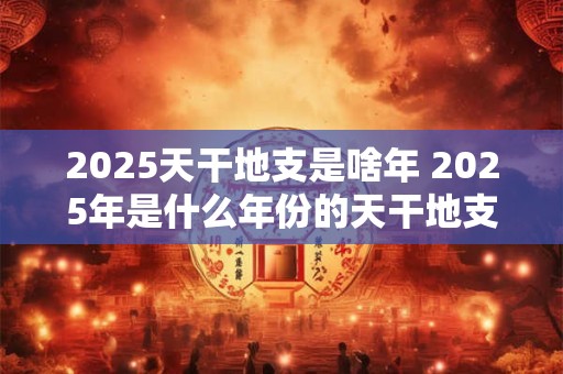 2025天干地支是啥年 2025年是什么年份的天干地支