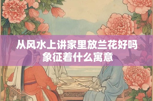 从风水上讲家里放兰花好吗 象征着什么寓意