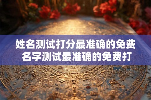 姓名测试打分最准确的免费 名字测试最准确的免费打分是哪个