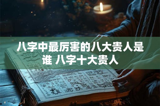 八字中最厉害的八大贵人是谁 八字十大贵人