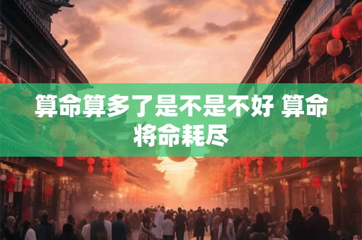 算命算多了是不是不好 算命将命耗尽
