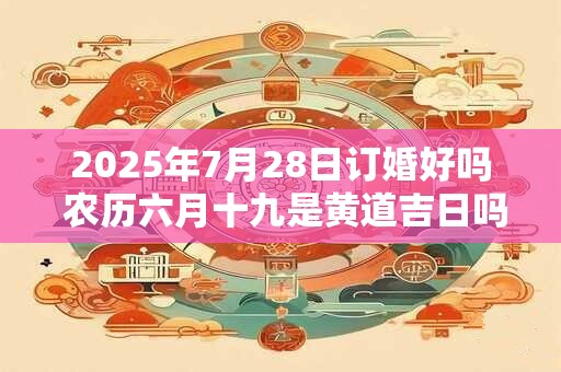 2025年7月28日订婚好吗 农历六月十九是黄道吉日吗