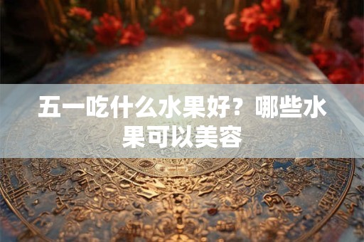 五一吃什么水果好？哪些水果可以美容