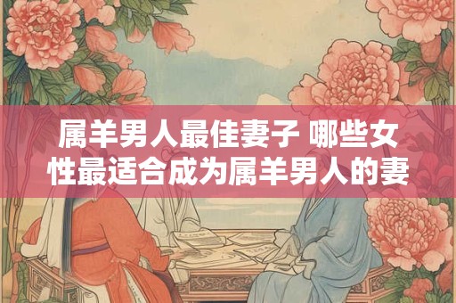 属羊男人最佳妻子 哪些女性最适合成为属羊男人的妻子