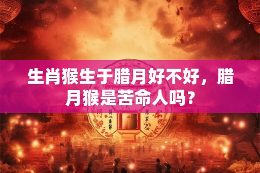 生肖猴生于腊月好不好，腊月猴是苦命人吗？