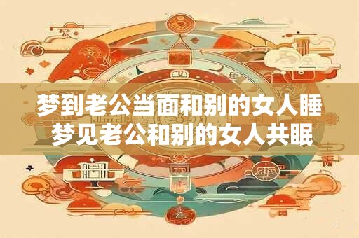 梦到老公当面和别的女人睡 梦见老公和别的女人共眠这是什么预兆