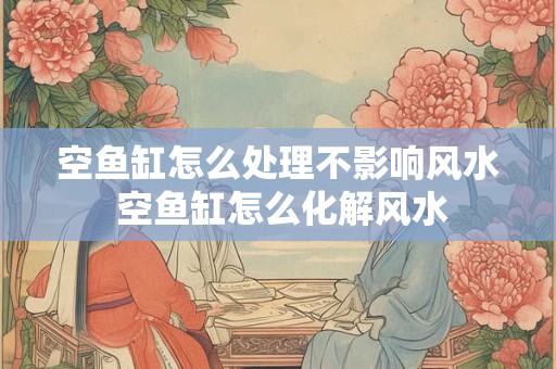 空鱼缸怎么处理不影响风水 空鱼缸怎么化解风水