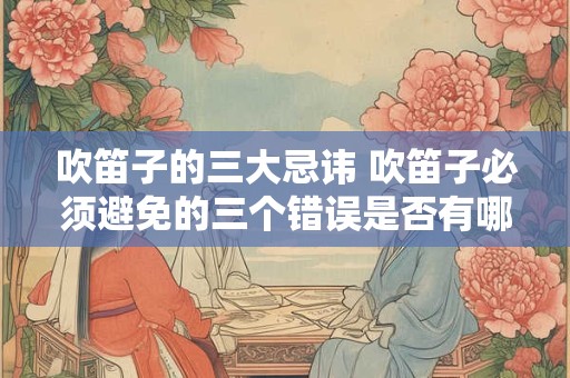 吹笛子的三大忌讳 吹笛子必须避免的三个错误是否有哪些