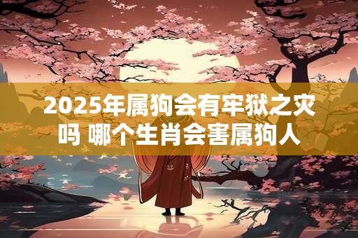 2025年属狗会有牢狱之灾吗 哪个生肖会害属狗人