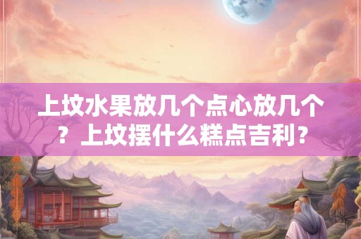 上坟水果放几个点心放几个？上坟摆什么糕点吉利？