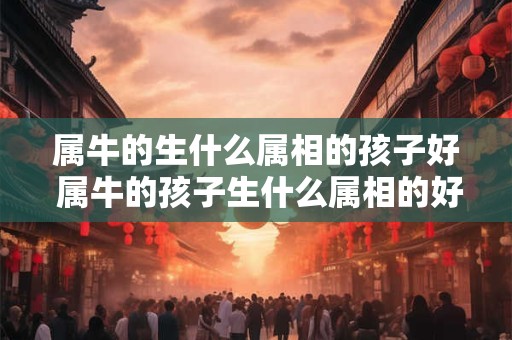 详细阅读:属牛的生什么属相的孩子好 属牛的孩子生什么属相的好 属牛的生什么属相的孩子好 属牛的孩子生什么属相的好