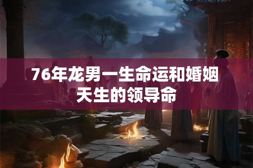 76年龙男一生命运和婚姻 天生的领导命