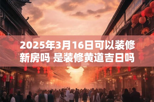 2025年3月16日可以装修新房吗 是装修黄道吉日吗 2025年3月16日可以装修新房吗 是装修黄道吉日吗
