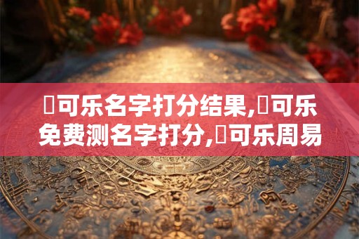 張可乐名字打分结果,張可乐免费测名字打分,張可乐周易免费测名字打分