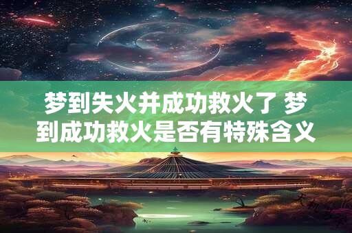 梦到失火并成功救火了 梦到成功救火是否有特殊含义