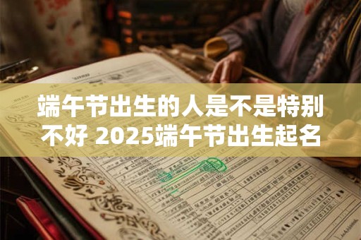 端午节出生的人是不是特别不好 2025端午节出生起名