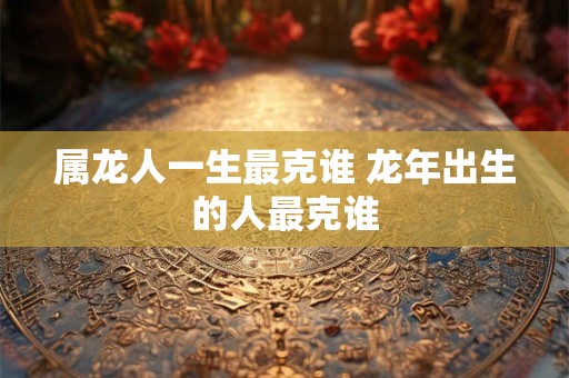 属龙人一生最克谁 龙年出生的人最克谁