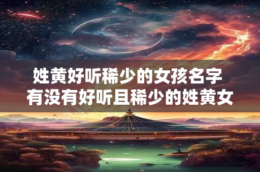 姓黄好听稀少的女孩名字 有没有好听且稀少的姓黄女孩名字