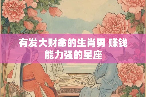 有发大财命的生肖男 赚钱能力强的星座