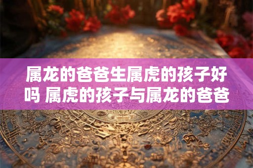 属龙的爸爸生属虎的孩子好吗 属虎的孩子与属龙的爸爸相处顺利吗