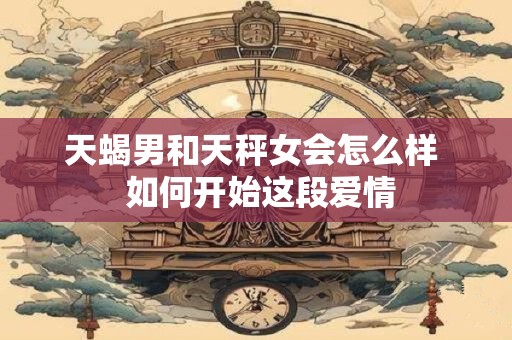天蝎男和天秤女会怎么样  如何开始这段爱情