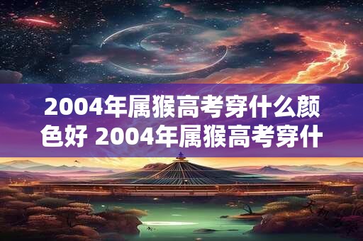 2004年属猴高考穿什么颜色好 2004年属猴高考穿什么颜色更吉祥