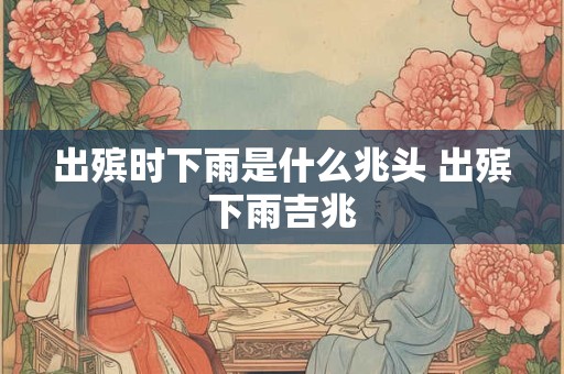 出殡时下雨是什么兆头 出殡下雨吉兆