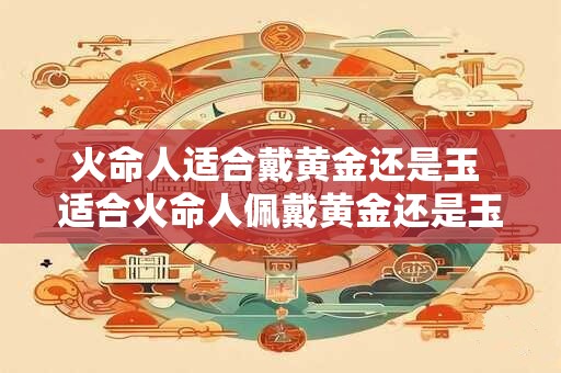 火命人适合戴黄金还是玉 适合火命人佩戴黄金还是玉