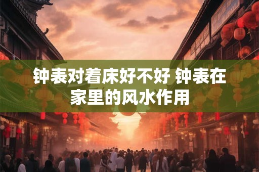 钟表对着床好不好 钟表在家里的风水作用