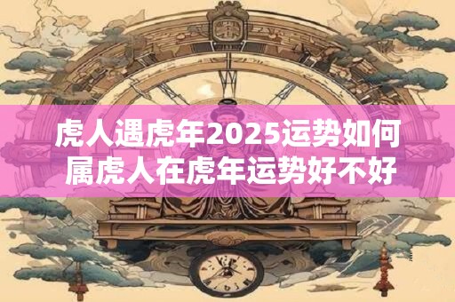 虎人遇虎年2025运势如何 属虎人在虎年运势好不好
