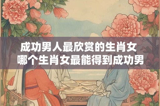 成功男人最欣赏的生肖女 哪个生肖女最能得到成功男人的欣赏