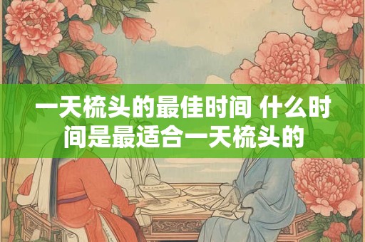 一天梳头的最佳时间 什么时间是最适合一天梳头的