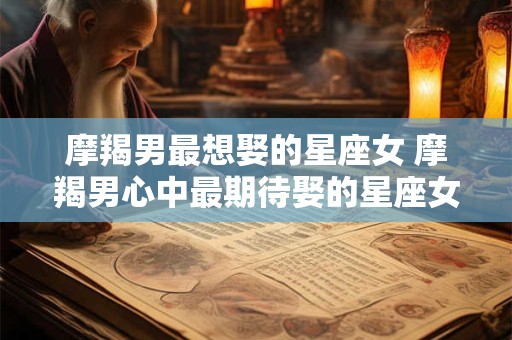 摩羯男最想娶的星座女 摩羯男心中最期待娶的星座女是谁