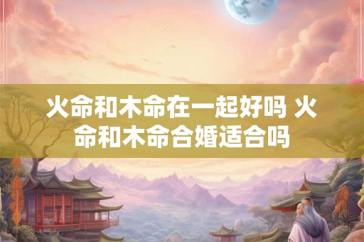 火命和木命在一起好吗 火命和木命合婚适合吗
