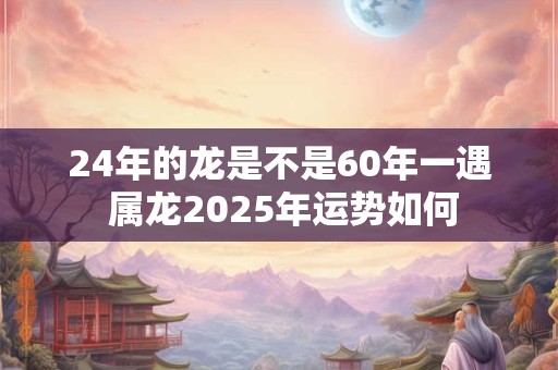 24年的龙是不是60年一遇 属龙2025年运势如何