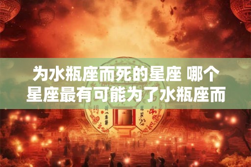 为水瓶座而死的星座 哪个星座最有可能为了水瓶座而牺牲