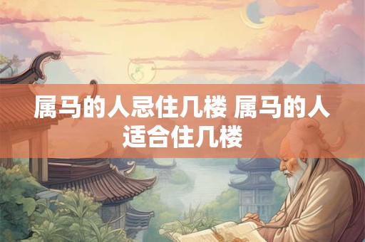 属马的人忌住几楼 属马的人适合住几楼