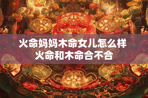火命妈妈木命女儿怎么样 火命和木命合不合