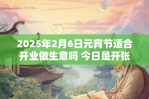 2025年2月6日元宵节适合开业做生意吗 今日是开张好日子吗 2025年2月6日元宵节适合开业做生意吗 今日是开张好日子吗
